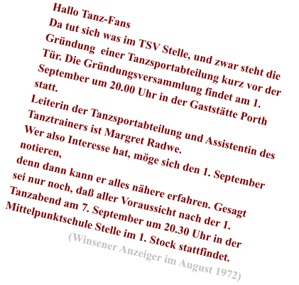 Hallo Tanz-Fans Da tut sich was im TSV Stelle, und zwar steht die Gr�ndung  einer Tanzsportabteilung kurz vor der T�r. Die Gr�ndungsversammlung findet am 1. September um 20.00 Uhr in der Gastst�tte Porth statt. Leiterin der Tanzsportabteilung und Assistentin des Tanztrainers ist Margret Radwe. Wer also Interesse hat, m�ge sich den 1. September notieren, denn dann kann er alles n�here erfahren. Gesagt sei nur noch, da� aller Voraussicht nach der 1. Tanzabend am 7. September um 20.30 Uhr in der Mittelpunktschule Stelle im 1. Stock stattfindet.                         (Winsener Anzeiger im August 1972)